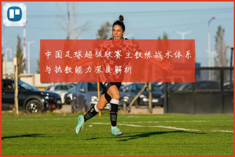 中国足球超级联赛主教练战术体系与执教能力深度解析