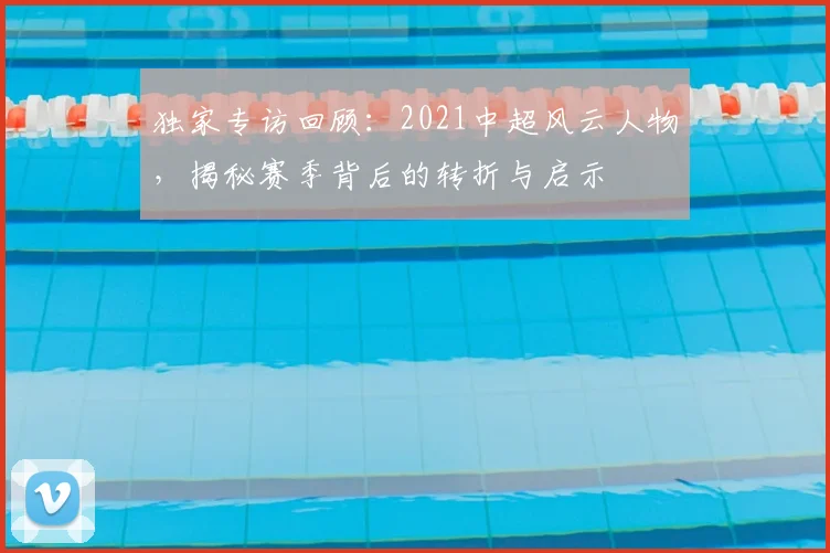 独家专访回顾:2021中超风云人物,揭秘赛季背后的转折与启示