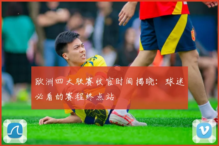 欧洲四大联赛收官时间揭晓：球迷必看的赛程终点站