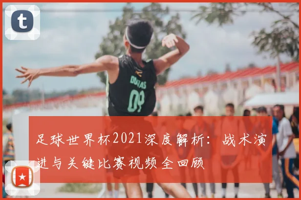 足球世界杯2021深度解析:战术演进与关键比赛视频全回顾