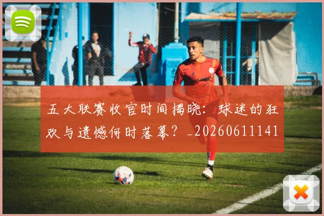 五大联赛收官时间揭晓:球迷的狂欢与遗憾何时落幕?_20260611141705
