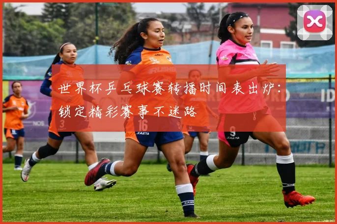 世界杯乒乓球赛转播时间表出炉:锁定精彩赛事不迷路