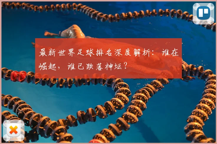 最新世界足球排名深度解析:谁在崛起,谁已跌落神坛?