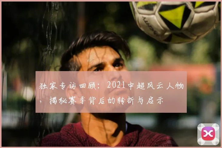 独家专访回顾:2021中超风云人物,揭秘赛季背后的转折与启示