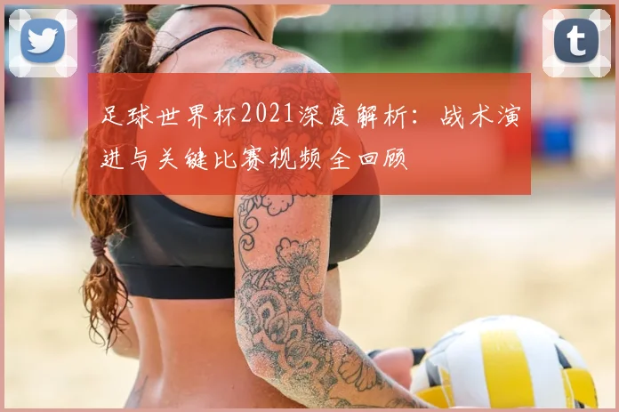 足球世界杯2021深度解析:战术演进与关键比赛视频全回顾