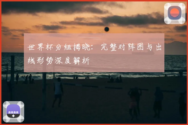 世界杯分组揭晓：完整对阵图与出线形势深度解析